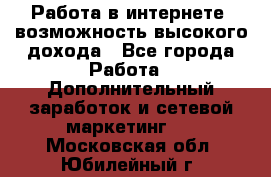 Работа в интернете, возможность высокого дохода - Все города Работа » Дополнительный заработок и сетевой маркетинг   . Московская обл.,Юбилейный г.